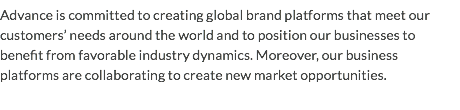 Advance is committed to creating global brand platforms that meet our customers’ needs around the world and to position our businesses to benefit from favorable industry dynamics. Moreover, our business platforms are collaborating to create new market opportunities.